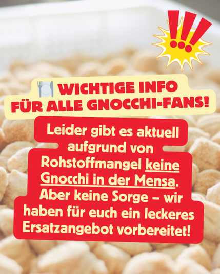 Das Bild stellt eine Informationsanzeige dar. Im Vordergrund befindet sich ein gelbes und rotes Textfeld mit der Aufschrift "WICHTIGE INFO FÜR ALLE GNOCCHI-FANS!" in großen, roten Buchstaben. Darunter steht in kleineren, weißen Buchstaben auf rotem Hintergrund: "Leider gibt es aktuell aufgrund von Rohstoffmangel keine Gnocchi in der Mensa. Aber keine Sorge – wir haben für euch ein leckeres Ersatzangebot vorbereitet!" Rechts oben ist ein gelbes Sternchen mit drei roten Ausrufezeichen zu sehen. Im Hintergrund ist unscharf ein großer Teiller Gnocchi zu erkennen. 

Bereitgestellt von @altbot, privat und lokal generiert mit Ovis2-8B, bearbeitet