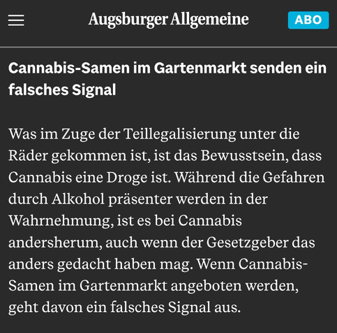 Screenshot des Kommentares aus der Augsburger Allgemeinen "Mehr Fälle von Psychosen in Augsburg: Die Gefahr von Cannabis wird unterschätzt" vom 24.06.2025:

"Cannabis-Samen im Gartenmarkt senden ein falsches Signal

Was im Zuge der Teillegalisierung unter die Räder gekommen ist, ist das Bewusstsein, dass Cannabis eine Droge ist. Während die Gefahren durch Alkohol präsenter werden in der Wahrnehmung, ist es bei Cannabis andersherum, auch wenn der Gesetzgeber das anders gedacht haben mag. Wenn Cannabis-Samen im Gartenmarkt angeboten werden, geht davon ein falsches Signal aus."
