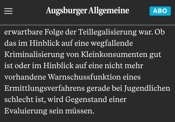 Screenshot des Kommentares aus der Augsburger Allgemeinen "Mehr Fälle von Psychosen in Augsburg: Die Gefahr von Cannabis wird unterschätzt" vom 24.06.2025:

"Ob das im Hinblick auf eine wegfallende Kriminalisierung von Kleinkonsumenten gut ist oder im Hinblick auf eine nicht mehr vorhandene Warnschussfunktion eines Ermittlungsverfahrens gerade bei Jugendlichen schlecht ist, wird Gegenstand einer Evaluierung sein müssen."