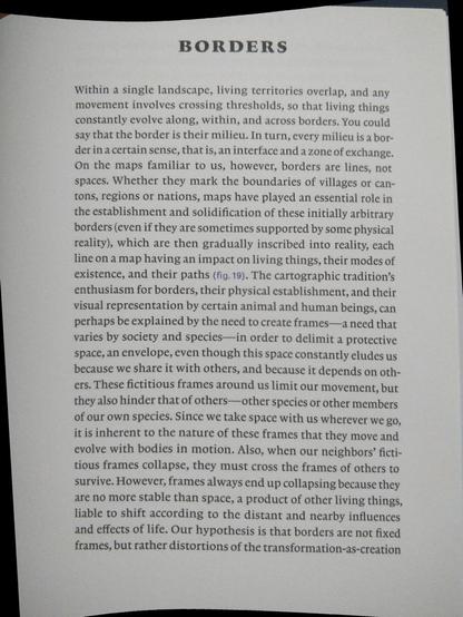 Within a single landscape, living territories overlap, and any
movement involves crossing thresholds, so that living things
constantly evolve along, within, and across borders. You could
say that the border is their milieu. In turn, every milieu is a bor-
der in a certain sense, that is, an interface and a zone of exchange.
On the maps familiar to us, however, borders are lines, not
spaces. Whether they mark the boundaries of villages or can-
tons, regions or nations, maps have played an essential role in
the establishment and solidification of these initially arbitrary
borders (even if they are sometimes supported by some physical
reality), which are then gradually inscribed into reality, each
line on a map having an impact on living things, their modes of
existence, and their paths (fig. 19). The cartographic tradition’s
enthusiasm for borders, their physical establishment, and their
visual representation by certain animal and human beings, can
perhaps be explained by the need to create frames—a need that
varies by society and species—in order to delimit a protective
space, an envelope, even though this space constantly eludes us
because we share it with others, and because it depends on oth-
ers. These fictitious frames around us limit our movement, but
they also hinder that of others—other species or other members
of our own species. Since we take space with us wherever we go,
itis inherent to the nature of these frames that they move and
(...)