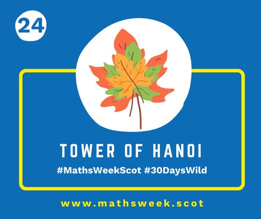 A colourful graphic with a blue background and a yellow frame. Overlapping the top of the frame is a white circle with a picture of three leaves of decreasing size on top of each other. Inside the yellow frame are the words "Tower of Hanoi" and the hashtags #MathsWeekScot and #30DaysWild. Under the frame is the Maths Week website URL.