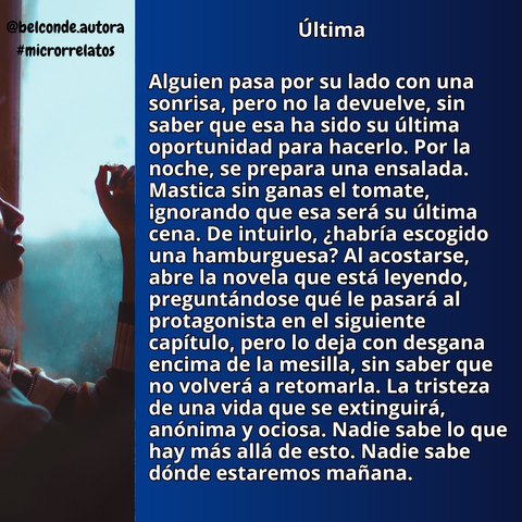 Última

Alguien pasa por su lado con una sonrisa, pero no la devuelve, sin saber que esa ha sido su última oportunidad para hacerlo. Por la noche, se prepara una ensalada. Mastica sin ganas el tomate, ignorando que esa será su última cena. De intuirlo, ¿habría escogido una hamburguesa? Al acostarse, abre la novela que está leyendo, preguntándose qué le pasará al protagonista en el siguiente capítulo, pero lo deja con desgana encima de la mesilla, sin saber que no volverá a retomarla. La tristeza de una vida que se extinguirá, anónima y ociosa. Nadie sabe lo que hay más allá de esto. Nadie sabe dónde estaremos mañana.