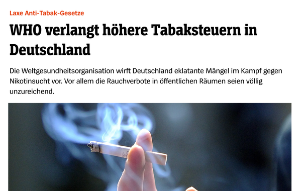 Screenshot einer Nachrichtenschlagzeile:
„Laxe Anti-Tabak-Gesetze – WHO verlangt höhere Tabaksteuern in Deutschland. Die Weltgesundheitsorganisation wirft Deutschland eklatante Mängel im Kampf gegen Nikotinsucht vor. Vor allem die Rauchverbote in öffentlichen Räumen seien völlig unzureichend.“
Darunter ein Foto, das eine Hand mit angezündeter Zigarette zeigt. Aus der Glut steigt dichter Rauch in die Luft. Der Hintergrund ist dunkel und unscharf.