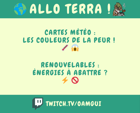 Visuel d’annonce pour un live Twitch de l’émission Allo Terra ! On distingue une partie centrale claire entourée de 2 bandes vertes en haut en bas.

Bande supérieure : Fond vert foncé, avec à gauche un emoji planète Terre 🌍 + titre en grosses lettres arrondies claires : "ALLO TERRA !" + à droite, une emote « fouine enquêtrice » en train d’écrire sur un carnet.

En dessous, dans la partie centrale : deux phrases centrées, en lettres vert foncé.
En haut : Cartes météo : les couleurs de la peur ! (emojis thermomètre et visage apeuré 🌡️ 😱)
En bas : Renouvelables : énergies à abattre ? (emojis éclair et panneau interdiction ⚡ 🚫)

Bande inférieur : Fond vert foncé, contenant le logo Twitch  à gauche et le lien vers la chaîne : TWITCH.TV/OAMGUI en lettres claires.