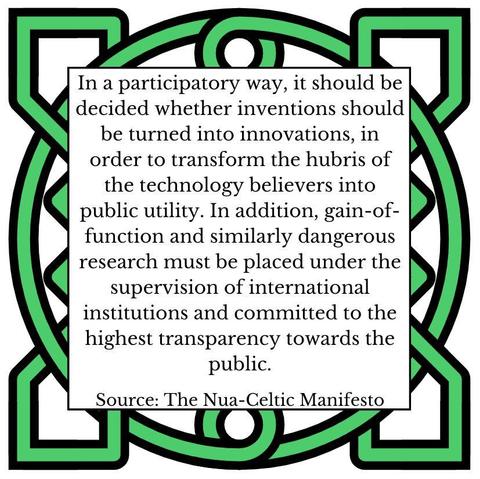 In a participatory way, it should be decided whether inventions should be turned into innovations, in order to transform the hubris of the technology believers into public utility. In addition, gain-of-function and similarly dangerous research must be placed under the supervision of international institutions and committed to the highest transparency towards the public. Source: The Nua-Celtic Manifesto