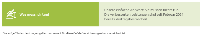 Screesnhot von Versicherungs-PDF Abschnitt.

Es wird die Frage gestellt: "Was muss ich tun?"

Daneben steht als Antwort in normaler Größe:
"Unsere einfache Antwort: Sie müssen nichts tun.
Die verbesserten Leistungen sind seit Februar 2024
bereits Vertragsbestandteil."

Am Ende des Satzes ist eine Fußzeilennote und die Fußzeile sagt folgendes:
"Die aufgeführten Leistungen gelten nur, soweit für diese Gefahr Versicherungsschutz vereinbart ist."