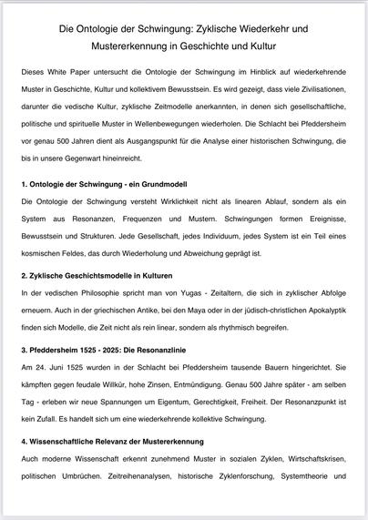 Die Ontologie der Schwingung: Zyklische Wiederkehr und Mustererkennung in Geschichte und Kultur
Dieses White Paper untersucht die Ontologie der Schwingung im Hinblick auf wiederkehrende
Muster in Geschichte, Kultur und kollektivem Bewusstsein. Es wird gezeigt, dass viele Zivilisationen,
darunter die vedische Kultur, zyklische Zeitmodelle anerkannten, in denen sich gesellschaftliche,
politische und spirituelle Muster in Wellenbewegungen wiederholen. Die Schlacht bei Pfeddersheim
vor genau 500 Jahren dient als Ausgangspunkt für die Analyse einer historischen Schwingung, die
bis in unsere Gegenwart hineinreicht.
1. Ontologie der Schwingung - ein Grundmodell
Die Ontologie der Schwingung versteht Wirklichkeit nicht als linearen Ablauf, sondern als ein
System aus Resonanzen, Frequenzen und Mustern. Schwingungen formen Ereignisse,
Bewusstsein und Strukturen. Jede Gesellschaft, jedes Individuum, jedes System ist ein Teil eines
kosmischen Feldes, das durch Wiederholung und Abweichung geprägt ist.
2. Zyklische Geschichtsmodelle in Kulturen
In der vedischen Philosophie spricht man von Yugas - Zeitaltern, die sich in zyklischer Abfolge
erneuern. Auch in der griechischen Antike, bei den Maya oder in der jüdisch-christlichen Apokalyptik
finden sich Modelle, die Zeit nicht als rein linear, sondern als rhythmisch begreifen.
3. Pfeddersheim 1525 - 2025: Die Resonanzlinie
Am 24. Juni 1525 wurden in der Schlacht bei Pfeddersheim tausende Bauern hingerichtet. Sie
kämpften gegen feudale Willkür, 