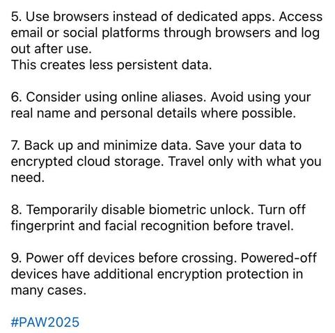 5. Use browsers instead of dedicated apps. Access email or social platforms through browsers and log out after use. This creates less persistent data. 
6. Consider using online aliases. Avoid using your real name and personal details where possible. 
7. Back up and minimize data. Save your data to encrypted cloud storage. Travel only with what you need. 
8. Temporarily disable biometric unlock. Turn off fingerprint and facial recognition before travel. 
9. Power off devices before crossing. Powered-off devices have additional encryption protection in many cases. #PAW2025