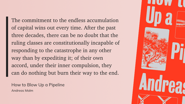 The commitment to the endless accumulation
of capital wins out every time. After the past
three decades, there can be no doubt that the
ruling classes are constitutionally incapable of
responding to the catastrophe in any other
way than by expediting it; of their own
accord, under their inner compulsion, they
can do nothing but burn their way to the end.
How to Blow Up a Pipeline
Andreas Malm