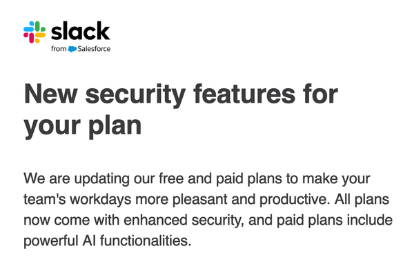 Screenshot of email from Slack:

"New security features for your plan
We are updating our free and paid plans to make your team's workdays more pleasant and productive. All plans now come with enhanced security, and paid plans include powerful AI functionalities."