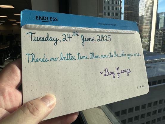 A pen quote of Boy George that reads, “There's no better time than now to be who you are.”

Written using Jacques Herbin Emerauld de Chivor, Wearingeul Robinson Crusoe & Waterman Tender Purple.