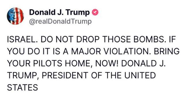 @ Donald J. Trump @

@realDonaldTrump ISRAEL. DO NOT DROP THOSE BOMBS. IF YOU DO IT IS A MAJOR VIOLATION. BRING YOUR PILOTS HOME, NOW! DONALD J. TRUMP, PRESIDENT OF THE UNITED STATES