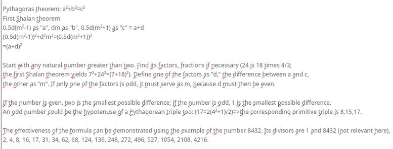 My screenshot reads:
"Pythagoras theorem: a²+b²=c²
First Shalan theorem
0.5d(m²-1) as "a", dm as "b", 0.5d(m²+1) as "c" = a+d
(0.5d(m²-1))²+d²m²=(0.5d(m²+1))²
=(a+d)²

Start with any natural number greater than two. Find its factors, fractions if necessary (24 is 18 times 4/3; 
the first Shalan theorem yields 7²+24²=(7+18)²). Define one of the factors as "d," the difference between a and c, 
the other as "m". If only one of the factors is odd, it must serve as m, because d must then be even.

If the number is even, two is the smallest possible difference; if the number is odd, 1 is the smallest possible difference.
An odd number could be the hypotenuse of a Pythagorean triple too: (17=2(4²+1)/2)=>the corresponding primitive triple is 8,15,17.

The effectiveness of the formula can be demonstrated using the example of the number 8432. Its divisors are 1 and 8432 (not relevant here),
2, 4, 8, 16, 17, 31, 34, 62, 68, 124, 136, 248, 272, 496, 527, 1054, 2108, 4216."