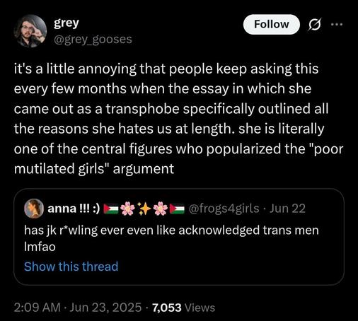 quote-tweet of anna!!! [at]frogs4girls, June 22:

has jk r*wling ever even like acknowledged trans men Imfao

with response from grey [at]grey_gooses, June 23:

it's a little annoying that people keep asking this every few months when the essay in which she came out as a transphobe specifically outlined all the reasons she hates us at length. she is literally one of the central figures who popularized the "poor mutilated girls" argument