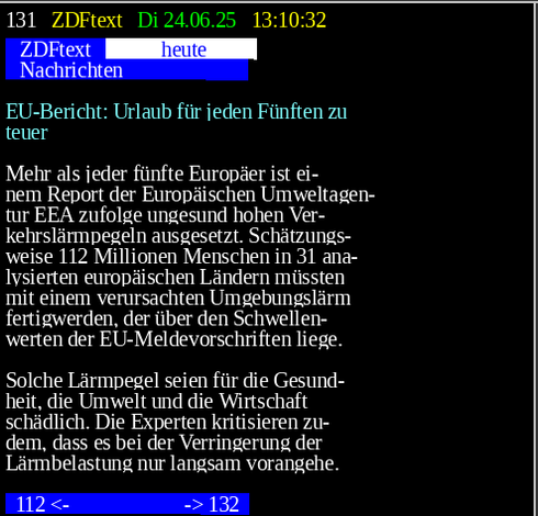 ZDF-Text Seite 131....
EU-Bericht: Urlaub für jeden Fünften zu 
 teuer                                   
                                         
 Mehr als jeder fünfte Europäer ist ei-  
 nem Report der Europäischen Umweltagen- 
 tur EEA zufolge ungesund hohen Ver-     
 kehrslärmpegeln ausgesetzt. Schätzungs- 
 weise 112 Millionen Menschen in 31 ana- 
 lysierten europäischen Ländern müssten  
 mit einem verursachten Umgebungslärm    
 fertigwerden, der über den Schwellen-   
 werten der EU-Meldevorschriften liege.  
                                         
 Solche Lärmpegel seien für die Gesund-  
 heit, die Umwelt und die Wirtschaft     
 schädlich. Die Experten kritisieren zu- 
 dem, dass es bei der Verringerung der   
 Lärmbelastung nur langsam vorangehe.