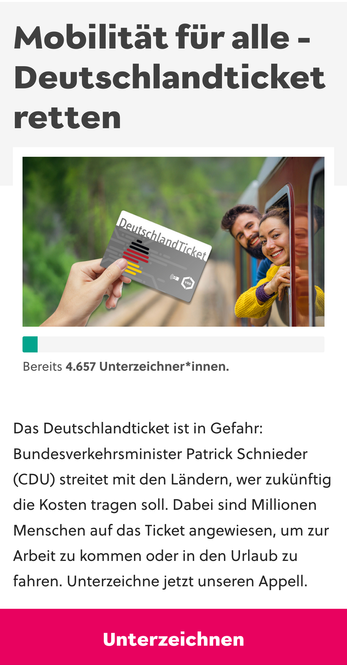 Screenshot der Petition.
Auf dem Teaserbild schauen Menschen aus einem Zug fröhlich auf ein im Vordergrund hoch gehaltenes Ticket, vermutlich sind sie noch optimistisch, weil das Foto in einer Zeit gemacht wurde als wir uns noch nicht die korrupteste Regierung aller Zeiten gewählt hatten.

Mobilitat fur alle -
Deutschlandticket
retten

Bereits 4.657 Unterzeichner*innen.
Das Deutschlandticket ist in Gefahr:
Bundesverkehrsminister Patrick Schnieder
(CDU) streitet mit den Landern, wer zukinftig
die Kosten tragen soll. Dabei sind Millionen
Menschen auf das Ticket angewiesen, um zur
Arbeit zu kommen oder in den Urlaub zu
fahren. Unterzeichne jetzt unseren Appell.