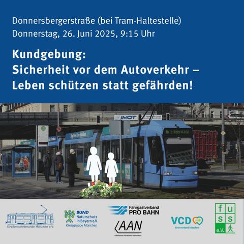 Der obere Teil der Grafik besteht aus weißem Text auf dunkelblauem Hintergrund:
"Donnersbergerstraße (bei Tram-Haltestelle) Donnerstag, 26. Juni 2025, 9:15 Uhr"
"Kundgebung: Sicherheit vor dem Autoverkehr Leben schützen statt gefährden!" 

Der mittlere Teil ist eine Fotomontage mit einer Münchner Trambahn an einer Haltestelle. Eingefügt sind zwei weiße Silhouetten von Menschen (eine größer, eine kleiner), und davor abgelegte Blumengestecke und Gedenkleuchten.

Der untere Teil der Grafik enthält die Logos der aufrufenden Organisationen.
