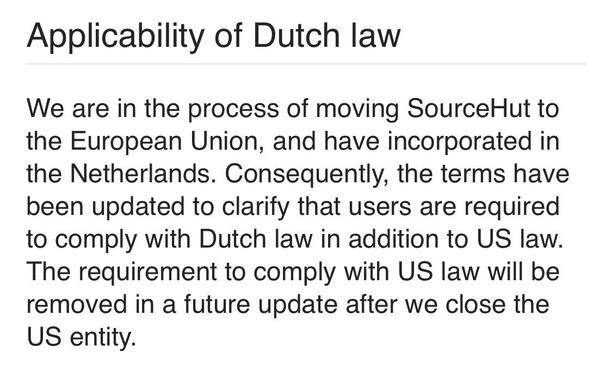 Applicability of Dutch law
We are in the process of moving SourceHut to the European Union, and have incorporated in the Netherlands. Consequently, the terms have been updated to clarify that users are required to comply with Dutch law in addition to US law. The requirement to comply with US law will be removed in a future update after we close the US entity.