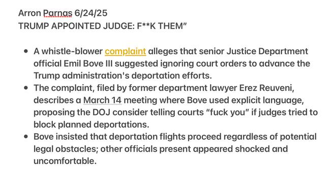 Arron Parnas 6/24/25 TRUMP APPOINTED JUDGE: F**K THEM"

¢ A whistle-blower complaint alleges that senior Justice Department official Emil Bove Ill suggested ighoring court orders to advance the Trump administration's deportation efforts.

e The complaint, filed by former department lawyer Erez Reuveni, describes a March 14 meeting where Bove used explicit language, proposing the DOJ consider telling courts “fuck you” if judges tried to block planned deportations.

¢ Bove insisted that deportation flights proceed regardless of potential legal obstacles; other officials present appeared shocked and uncomfortable.