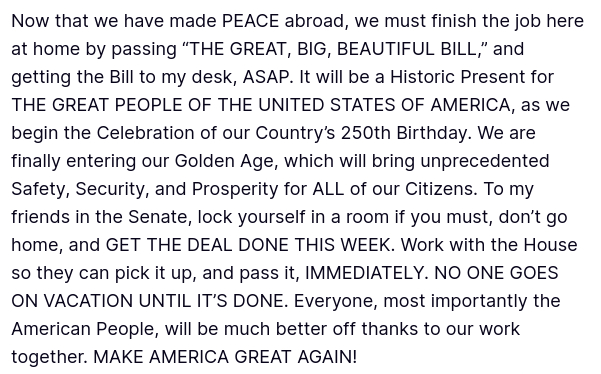 DementiaDon secreted this (source: https://truthsocial.com/@realDonaldTrump/posts/114738729363742349):
"Now that we have made PEACE abroad, we must finish the job here at home by passing “THE GREAT, BIG, BEAUTIFUL BILL,” and getting the Bill to my desk, ASAP. It will be a Historic Present for THE GREAT PEOPLE OF THE UNITED STATES OF AMERICA, as we begin the Celebration of our Country’s 250th Birthday. We are finally entering our Golden Age, which will bring unprecedented Safety, Security, and Prosperity for ALL of our Citizens. To my friends in the Senate, lock yourself in a room if you must, don’t go home, and GET THE DEAL DONE THIS WEEK. Work with the House so they can pick it up, and pass it, IMMEDIATELY. NO ONE GOES ON VACATION UNTIL IT’S DONE. Everyone, most importantly the American People, will be much better off thanks to our work together. MAKE AMERICA GREAT AGAIN!"