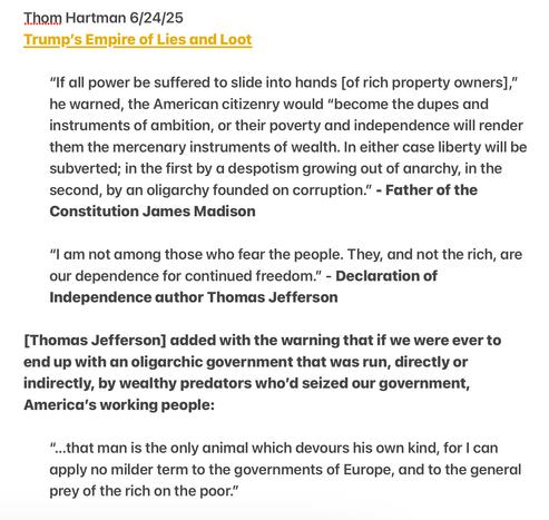 Thom Hartman 6/24/25 Trump's Empire of Lies and Loot   ““I am not among those who fear the people. They, and not the rich, are our dependence for continued freedom.” If all power be suffered to slide into hands [of rich property owners],” he warned, the American citizenry would “become the dupes and instruments of ambition, or their poverty and independence will render them the mercenary instruments of wealth. In either case liberty will be subverted; in the first by a despotism growing out of anarchy, in the second, by an oligarchy founded on corruption.” - Father of the Constitution James Madison   “I am not among those who fear the people. They, and not the rich, are our dependence for continued freedom.” - Declaration of Independence author Thomas Jefferson   [Thomas Jefferson] added with the warning that if we were ever to end up with an oligarchic government that was run, directly or indirectly, by wealthy predators who'd seized our government, America’s working people.  “...that man is the only animal which devours his own kind, for | can apply no milder term to the governments of Europe, and to the general prey of the rich on the poor.”