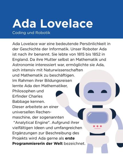 Wer war Ada?

Ada Lovelace war eine bedeutende Persönlichkeit in der Geschichte der Informatik. Unser Roboter Ada ist nach ihr benannt. Sie lebte von 1815 bis 1852 in England. Ihr Vater war der bekannte Dichter Lord Byron, den sie jedoch nie kennenlernte. Ihre Mutter sorgte dafür, dass Ada eine umfassende Ausbildung erhielt. Da ihre Mutter selbst an Mathematik und Astronomie interessiert war, ermöglichte sie Ada, sich intensiv mit Naturwissenschaften und Mathematik zu beschäftigen.

Im Rahmen ihrer Bildungsreisen lernte Ada den Mathematiker, Philosophen und Erfinder Charles Babbage kennen. Dieser arbeitete an einer universellen Rechenmaschine, der sogenannten "Analytical Engine". Ada erkannte das wahre Potenzial der Maschine und entwickelte weitere Ideen zu ihrem Einsatz sowie passende Programmierungen. Obwohl Babbage bereits vorher einige Programme für die Maschine geschrieben hatte, wird Ada aufgrund ihrer vielfältigen Ideen und umfangreichen Ergänzungen zur Beschreibung des Projekts gerne als erste Programmiererin der Welt bezeichnet. Dies war vor allem deshalb eine unglaubliche Leistung, weil Babbages "Analytical Engine" zu ihren Lebzeiten nie gebaut wurde.

In ihren Ergänzungen zur Beschreibung der Maschine finden sich bereits erste Gedanken zum Thema "Künstliche Intelligenz", womit sie ihrer Zeit offensichtlich weit voraus war.