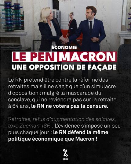 Image d'illustration : on voit Marine Le Pen et Emmanuel Macron se serrant la main.

En surimpression, le texte :

Économie : Le Pen / Macron, une opposition de façade.

Le RN prétend être contre la réforme des retraites mais il ne s'agit que d'un simulacre d'opposition : malgré la mascarade du conclave, qui ne reviendra pas sur la retraite à 64 ans, le RN ne votera pas la censure.

Retraites, refus d'augmentation des salaires, taxe Zucman, ISF… L'évidence s'impose un peu plus chaque jour : le RN défend la même politique économique que Macron !