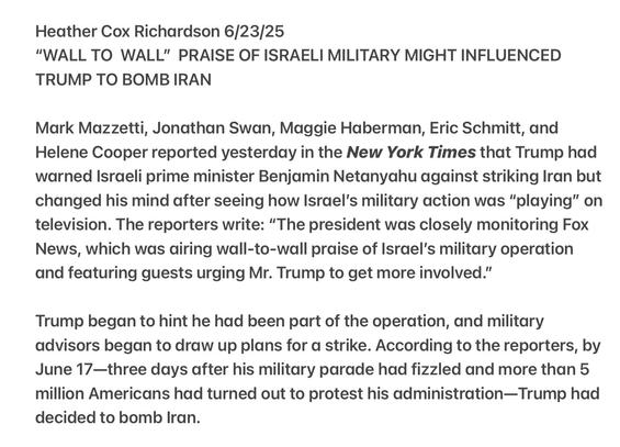 Heather Cox Richardson 6/23/25

“"WALL TO WALL" PRAISE OF ISRAELI MILITARY MIGHT INFLUENCED TRUMP TO BOMB IRAN

Mark Mazzetti, Jonathan Swan, Maggie Haberman, Eric Schmitt, and Helene Cooper reported yesterday in the New York Times that Trump had warned Israeli prime minister Benjamin Netanyahu against striking Iran but changed his mind after seeing how Israel’s military action was “playing” on television. The reporters write: “The president was closely monitoring Fox News, which was airing wall-to-wall praise of Israel’s military operation and featuring guests urging Mr. Trump to get more involved.”

Trump began to hint he had been part of the operation, and military advisors began to draw up plans for a strike. According to the reporters, by June 17—three days after his military parade had fizzled and more than 5 million Americans had turned out to protest his administration—Trump had decided to bomb Iran.