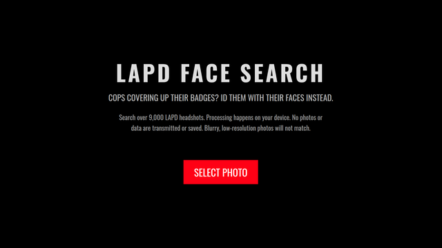 The image features a black background with white and red text. At the top, the text reads "LAPD FACE SEARCH" in large, bold, white letters. Below this, in smaller white text, it states "COPS COVERING UP THEIR BADGES? ID THEM WITH THEIR FACES INSTEAD." Further down, additional white text provides information: "Search over 9,000 LAPD headshots. Processing happens on your device. No photos or data are transmitted or saved. Blurry, low-resolution photos will not match." At the bottom, there is a red button with white text that says "SELECT PHOTO." The overall design is simple and direct, focusing on the message and call to action.