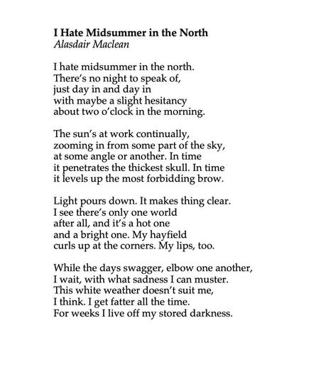 I Hate Midsummer in the North
by Alasdair Maclean

I hate midsummer in the north.
There’s no night to speak of,
just day in and day in
with maybe a slight hesitancy
about two o’clock in the morning.

The sun’s at work continually,
zooming in from some part of the sky,
at some angle or another. In time
it penetrates the thickest skull. In time
it levels up the most forbidding brow.

Light pours down. It makes thing clear.
I see there’s only one world
after all, and it’s a hot one
and a bright one. My hayfield
curls up at the corners. My lips, too.

While the days swagger, elbow one another,
I wait, with what sadness I can muster.
This white weather doesn’t suit me,
I think. I get fatter all the time.
For weeks I live off my stored darkness.