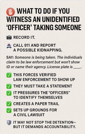 WHATTO DO IF YOU WITNESS AN UNIDENTIFIED ‘OFFICER’ TAKING SOMEONE 
- RECORD IT.  
-CALL 911 AND REPORT A POSSIBLE KIDNAPPING. 
SAY: Someone is being taken. The individuals claim to be law enforcement but won't show ID or name their agency. License plate is _____. 
THIS FORCES VERIFIED LAW ENFORCEMENT TO SHOW UP 
THEY MUST TAKE A STATEMENT 
IT PRESSURES THE “OFFICERS" TO IDENTIFY THEMSELVES
CREATES A PAPER TRAIL 
SETS UP GROUNDS FOR A CIVIL LAWSUIT 
IT MAY NOT STOP THE DETENTION— BUT IT DEMANDS ACCOUNTABILITY.