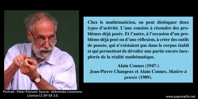Portrait photographique de Alain Connes, et une citation : "Chez le mathématicien, on peut distinguer deux types d'activité. L'une consiste à résoudre des problèmes déjà posés. Et l'autre, à l'occasion d'un problème déjà posé ou d'une réflexion, à créer des outils de pensée, qui n'existaient pas dans le corpus établi et qui permettent de dévoiler une partie encore inexplorée de la réalité mathématique."