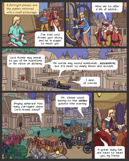 panel 1: Lemuel is stoning the deck of a ship. Captain Morris and two attendants come up from below, one carrying a bundle of clothes.
Caption: A fortnight passed, and the captain returned with a small entourage.
Morris: I've told Lord Arome your story, and he is eager to meet you.
panel 2: Lemuel, now in absurd finery, gets into a black, gold-trimmed carriage. Morris and the others are behind him, waiting to get on. 
Morris: Allow me to offer a bit of advice...
panel 3: wide shot of the carriage passing through New Byzantium; elaborate stone architecture, bridges, towers and domes visible everywhere. Voices come from the carriage.
Morris: Lord Arome may speak to you of his inventions, or his views on alchemy. His words mat sound somewhat...eccentric, but it's best to simply listen and accept.
Lemuel: I see... of course.
panel 4: The carriage arrives at a huge stately residence, surrounded by other carriages in many colors.
Lemuel: Singing spheres! How many carriages does Lord Arome keep?
Morris: Ah... those would belong top the other guests this evening.
panel 5: Inside the carriage, Lemuel looks uneasily from the window to Morris.
Morris: A great many folk are keen to meet you, my friend.
