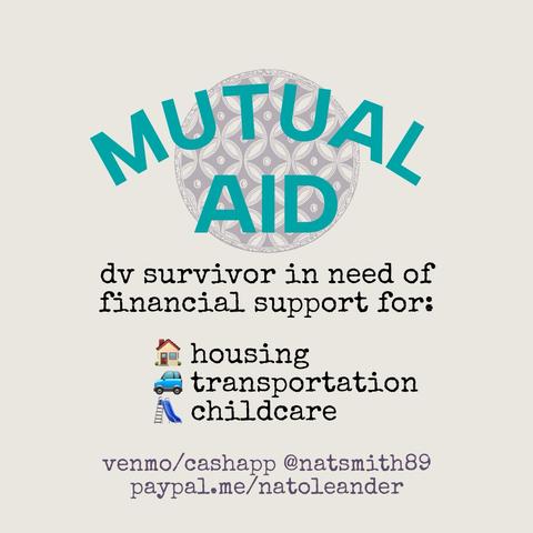 mutual aid

domestic violence survivor in need of financial support for housing, transportation, and childcare.

venmo/cashapp @natsmith89
paypal.me/natoleander