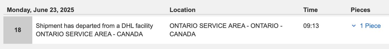Monday, June 23, 2025 Location Time Pieces 18 Shipment has departed from a DHL facility ONTARIO SERVICE AREA - ONTARIO - 09:13 v 1 Piece ONTARIO SERVICE AREA - CANADA CANADA