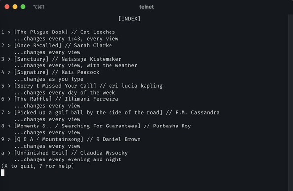 Telnet session in a iTerm2:

                                     [INDEX]

1 > [The Plague Book] // Cat Leeches
    ...changes every 1:43, every view
2 > [Once Recalled] // Sarah Clarke
    ...changes every view
3 > [Sanctuary] // Natassja Kistemaker
    ...changes every view, with the weather
4 > [Signature] // Kaia Peacock
    ...changes as you type
5 > [Sorry I Missed Your Call] // eri lucia kapling
    ...changes every day of the week
6 > [The Raffle] // Illimani Ferreira
    ...changes every view
7 > [Picked up a golf ball by the side of the road] // F.M. Cassandra
    ...changes every view
8 > [Moments &.. / Searching For Guarantees] // Purbasha Roy
    ...changes every view
9 > [Q & A / Mountainsong] // R Daniel Brown
    ...changes every view
a > [Unfinished Exit] // Claudia Wysocky
    ...changes every evening and night
(X to quit, ? for help)