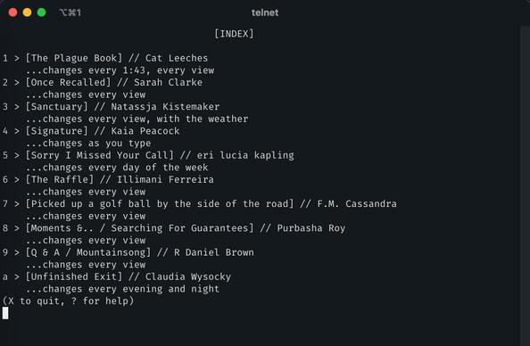 Telnet session in a iTerm2:

                                     [INDEX]

1 > [The Plague Book] // Cat Leeches
    ...changes every 1:43, every view
2 > [Once Recalled] // Sarah Clarke
    ...changes every view
3 > [Sanctuary] // Natassja Kistemaker
    ...changes every view, with the weather
4 > [Signature] // Kaia Peacock
    ...changes as you type
5 > [Sorry I Missed Your Call] // eri lucia kapling
    ...changes every day of the week
6 > [The Raffle] // Illimani Ferreira
    ...changes every view
7 > [Picked up a golf ball by the side of the road] // F.M. Cassandra
    ...changes every view
8 > [Moments &.. / Searching For Guarantees] // Purbasha Roy
    ...changes every view
9 > [Q & A / Mountainsong] // R Daniel Brown
    ...changes every view
a > [Unfinished Exit] // Claudia Wysocky
    ...changes every evening and night
(X to quit, ? for help)
