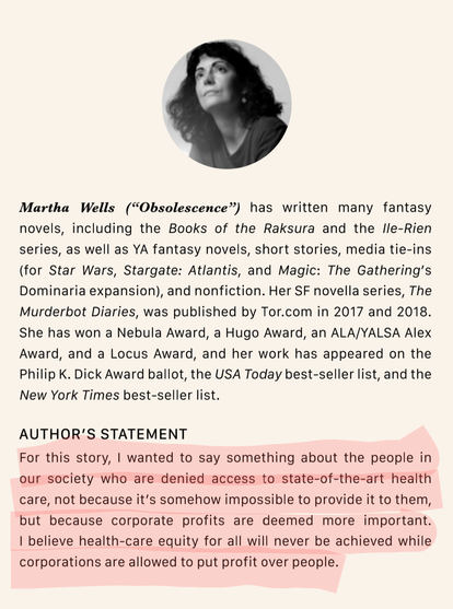 Martha Wells (“Obsolescence”) has written many fantasy novels, including the Books of the Raksura and the Ile-Rien series, as well as YA fantasy novels, short stories, media tie-ins (for Star Wars, Stargate: Atlantis, and Magic: The Gathering’s Dominaria expansion), and nonfiction. Her SF novella series, The Murderbot Diaries, was published by Tor.com in 2017 and 2018. 
She has won a Nebula Award, a Hugo Award, an ALA/YALSA Alex Award, and a Locus Award, and her work has appeared on the Philip K. Dick Award ballot, the USA Today best-seller list, and the New York Times best-seller list.
AUTHOR’S STATEMENT
For this story, I wanted to say something about the people in our society who are denied access to state-of-the-art health 
care, not because it’s somehow impossible to provide it to them, but because corporate profits are deemed more important. 
I believe health-care equity for all will never be achieved while corporations are allowed to put profit over people.