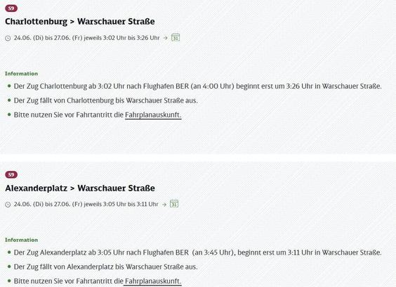 Informationen zu Fahrplanänderungen der S-Bahn Linie S9 von Charlottenburg und Alexanderplatz in Richtung Warschauer Straße und weiter zum Flughafen BER.
Erster Abschnitt: Für die Verbindung S9 von Charlottenburg in Richtung Warschauer Straße / Flughafen BER, gültig vom 24. Juni (Dienstag) bis 27. Juni (Freitag). Der Zug, der regulär um 3:02 Uhr in Charlottenburg beginnt (und um 4:00 Uhr am Flughafen BER ankommt), startet in diesem Zeitraum jeweils von 3:02 Uhr bis 3:26 Uhr erst um 3:26 Uhr an der Warschauer Straße. Das bedeutet, der Zug fällt auf der Strecke von Charlottenburg bis Warschauer Straße aus.
Zweiter Abschnitt: Für die Verbindung S9 von Alexanderplatz in Richtung Warschauer Straße / Flughafen BER, gültig ebenfalls vom 24. Juni (Dienstag) bis 27. Juni (Freitag). Der Zug, der regulär um 3:05 Uhr am Alexanderplatz beginnt (und um 3:45 Uhr am Flughafen BER ankommt), startet in diesem Zeitraum jeweils von 3:05 Uhr bis 3:11 Uhr erst um 3:11 Uhr an der Warschauer Straße. Das bedeutet, der Zug fällt auf der Strecke von Alexanderplatz bis Warschauer Straße aus.
Für beide Änderungen wird dringend empfohlen, vor Fahrtantritt die Fahrplanauskunft zu nutzen, um alternative Reisemöglichkeiten zu prüfen und Verzögerungen zu vermeiden.