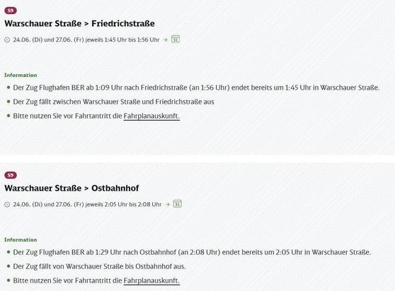 Informationen zu zwei Störungen der S9-Linie.

Abschnitt 1:
S9: Warschauer Straße > Friedrichstraße. Zeitraum: 24.06. (Di) und 27.06. (Fr), jeweils von 1:45 Uhr bis 1:56 Uhr.
Information: Der Zug Flughafen BER ab 1:09 Uhr nach Friedrichstraße (an 1:56 Uhr) endet bereits um 1:45 Uhr in Warschauer Straße. Der Zug fällt zwischen Warschauer Straße und Friedrichstraße aus. Bitte nutzen Sie vor Fahrtantritt die Fahrplanauskunft.

Abschnitt 2:
S9: Warschauer Straße > Ostbahnhof. Zeitraum: 24.06. (Di) und 27.06. (Fr), jeweils von 2:05 Uhr bis 2:08 Uhr.
Information: Der Zug Flughafen BER ab 1:29 Uhr nach Ostbahnhof (an 2:08 Uhr) endet bereits um 2:05 Uhr in Warschauer Straße. Der Zug fällt von Warschauer Straße bis Ostbahnhof aus. Bitte nutzen Sie vor Fahrtantritt die Fahrplanauskunft.