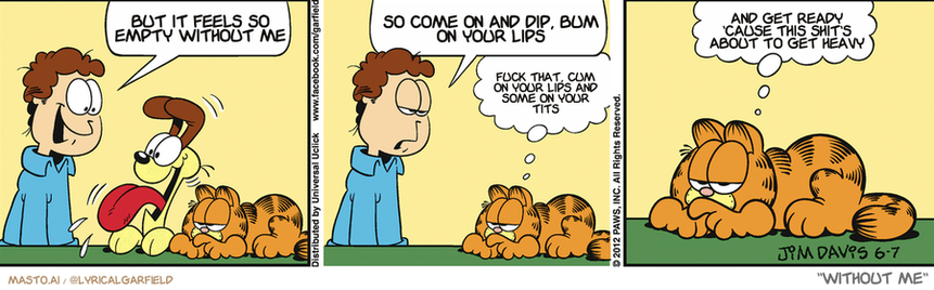 Original Garfield comic from June 7, 2012
Text replaced with lyrics from: Without Me

Transcript:
• But It Feels So Empty Without Me
• So Come On And Dip, Bum On Your Lips
• Fuck That, Cum On Your Lips And Some On Your Tits
• And Get Ready 'Cause This Shit's About To Get Heavy


--------------
Original Text:
• Jon:  Who wants to ride in the car?!  You never show any enthusiasm, Garfield.
• Garfield:  I don't like to ride in the car.  And I have hidden his keys.

The comic strip is divided into three panels, each featuring a different scene of a man and a cat interacting with one another. The man is shown talking to a dog, while the cat is lying down in the background. Each panel has a caption that provides additional information about the characters and their relationship. The comic strip also includes an inscription below the panels, possibly indicating the creator or inspiration of the comic strip.