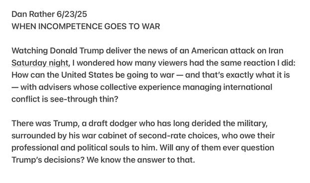 Dan Rather 6/23/25

WHEN INCOMPETENCE GOES TO WAR

Watching Donald Trump deliver the news of an American attack on Iran Saturday night, | wondered how many viewers had the same reaction | did: How can the United States be going to war — and that's exactly what it is — with advisers whose collective experience managing international conflict is see-through thin?

There was Trump, a draft dodger who has long derided the military, surrounded by his war cabinet of second-rate choices, who owe their professional and political souls to him. Will any of them ever question Trump's decisions? We know the answer to that. 

https://open.substack.com/pub/steady/p/when-incompetence-goes-to-war?r=ymxmu&utm_medium=ios