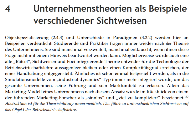 4 Unternehmenstheorien als Beispiele verschiedener Sichtweisen
Objektspezialisierung (2.4.3) und Unterschiede in Paradigmen (3.2.2) werden hier an Beispielen verdeutlicht. Studierende und Praktiker fragen immer wieder nach der Theorie des Unternehmens. Sie sind manchmal verzweifelt, manchmal enttäuscht, wenn ihnen diese Frage nicht mit einem Hinweis beantwortet werden kann. Möglicherweise würde auch eine alle "Rätsel", Sichtweisen und Foci integrierende Theorie entweder für die Technologie der Betriebswirtschaftslehre aussagenlos bleiben oder einen Komplexitätsgrad erreichen, der einer Handhabung entgegensteht. Ähnliches ist schon einmal festgestellt worden, als in die Simulationsmodelle vom "industrial dynamics"-Typ immer mehr integriert wurde, um das gesamte Unternehmen, seine Führung und sein Marktumfeld zu erfassen. Allein das Marketing-Modell eines Unternehmens nach diesem Ansatz wurde im Rückblick von einem der führenden Marketing-Forscher als "sinnlos" und "viel zu kompliziert" bezeichnet.
Abstraktion ist für die Theoriebildung unvermeidlich. Das führt zu unterschiedlichen Sichtweisen auf das Objekt der Betriebswirtschaftslehre.