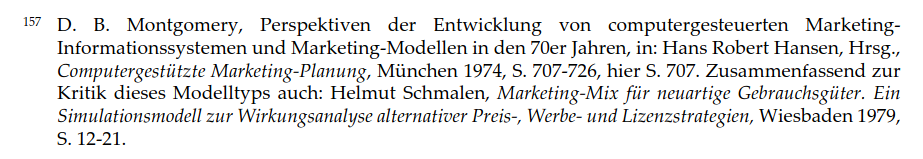 Fußnote 157:
D. B. Montgomery, Perspektiven der Entwicklung von computergesteuerten Marketing-Informationssystemen und Marketing-Modellen in den 70er Jahren, in: Hans Robert Hansen, Hrsg., Computergestützte Marketing-Planung, München 1974, S. 707-726, hier S. 707. Zusammenfassend zur Kritik dieses Modelltyps auch: Helmut Schmalen, Marketing-Mix für neuartige Gebrauchsgüter. Ein Simulationsmodell zur Wirkungsanalyse alternativer Preis-, Werbe- und Lizenzstrategien, Wiesbaden 1979, S. 12-21.