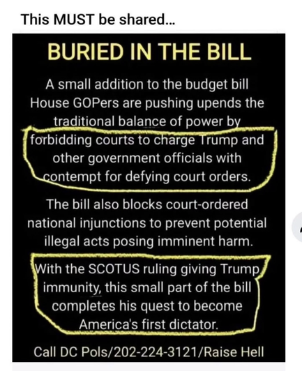 BURIED IN THE BILL A small addition to the budget bill House GOPers are pushing upends the traditional balance of power by forbidding courts to charge Trump and other government officials with contempt for defying court orders. The bill also blocks court-ordered national injunctions to prevent potential illegal acts posing imminent harm. With the SCOTUS ruling giving Trump immunity, this small part of the bill completes his quest to become America's first dictator. Call DC Pols/202-224-3121/Raise Hell