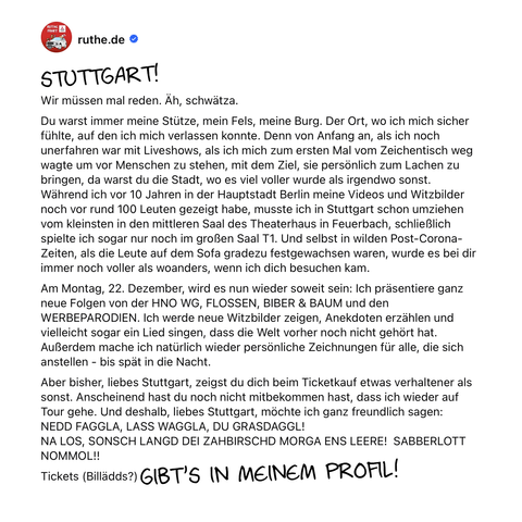 STUTTGART!
Wir müssen mal reden. Äh, schwätza.
Du warst immer der Ort, wo ich mich sicher fühlte, auf den ich mich verlassen konnte. Denn von Anfang an, als ich noch unerfahren war mit Liveshows, als ich mich zum ersten Mal vom Zeichentisch weg wagte um vor Menschen zu stehen, mit dem Ziel, sie persönlich zum Lachen zu bringen, da warst du die Stadt, wo es viel voller wurde als irgendwo sonst. 
Während ich vor 10 Jahren in der Hauptstadt Berlin meine Videos und Witzbilder noch vor rund 100 Leuten gezeigt habe, musste ich in Stuttgart schon umziehen vom kleinsten in den mittleren Saal des Theaterhaus in Feuerbach, schließlich spielte ich sogar nur noch im großen Saal T1. Und selbst in wilden Post-Corona-Zeiten, als die Leute auf dem Sofa gradezu festgewachsen waren, wurde es bei dir immer noch voller als woanders, wenn ich dich besuchen kam.
Am Montag, 22. 12., wird es nun wieder soweit sein: Ich präsentiere ganz neue Folgen von der HNO WG, FLOSSEN, BIBER & BAUM und den WERBEPARODIEN. Ich werde neue Witzbilder zeigen, und Anekdoten erzählen. Außerdem mache ich natürlich wieder persönliche Zeichnungen für alle, die sich anstellen - bis spät in die Nacht. 
Aber bisher, liebes Stuttgart, zeigst du dich beim Ticketkauf etwas verhaltener als sonst. Anscheinend hast du noch nicht mitbekommen, dass ich wieder auf Tour gehe. Und deshalb möchte ich ganz freundlich sagen: 
NEDD FAGGLA, LASS WAGGLA, DU GRASDAGGL!
NA LOS, SONSCH LANGD DEI ZAHBIRSCHD MORGA ENS LEERE!  SABBERLOTT NOMMOL!!