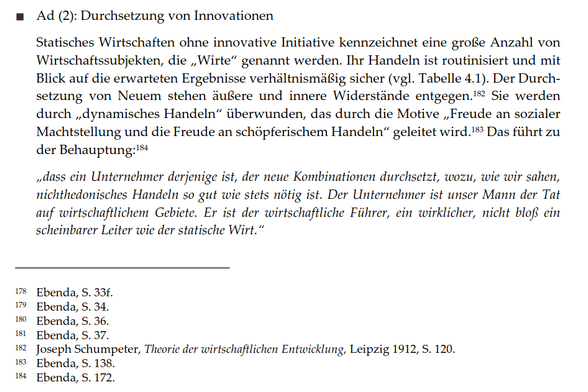 Ad (2): Durchsetzung von Innovationen
Statisches Wirtschaften ohne innovative Initiative kennzeichnet eine große Anzahl von Wirtschaftssubjekten, die „Wirte" genannt werden. Ihr Handeln ist routinisiert und mit Blick auf die erwarteten Ergebnisse verhältnismäßig sicher (vgl. Tabelle 4.1). Der Durchsetzung von Neuem stehen äußere und innere Widerstände entgegen. Sie werden durch „dynamisches Handeln" überwunden, das durch die Motive „Freude an sozialer Machtstellung und die Freude an schöpferischem Handeln" geleitet wird. Das führt zu der Behauptung:
„dass ein Unternehmer derjenige ist, der neue Kombinationen durchsetzt, wozu, wie wir sahen, nichthedonisches Handeln so gut wie stets nötig ist. Der Unternehmer ist unser Mann der Tat auf wirtschaftlichem Gebiete. Er ist der wirtschaftliche Führer, ein wirklicher, nicht bloß ein scheinbarer Leiter wie der statische Wirt."
Fußnoten:
178 Ebenda, S. 33f.
179 Ebenda, S. 34.
180 Ebenda, S. 36.
181 Ebenda, S. 37.
182 Joseph Schumpeter, Theorie der wirtschaftlichen Entwicklung, Leipzig 1912, S. 120.
183 Ebenda, S. 138.
184 Ebenda, S. 172.