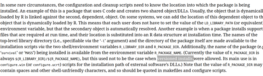 In some rare circumstances, the configuration and cleanup scripts need to know the location into which the package is being installed. An example of this is a package that uses C code and creates two shared object/DLLs. Usually, the object that is dynamicall loaded by R is linked against the second, dependent, object. On some systems, we can add the location of this dependent object to th object that is dynamically loaded by R. This means that each user does not have to set the value of the LD_LIBRARY_PATH (or equivalent environment variable, but that the secondary object is automatically resolved. Another example is when a package installs support files that are required at run time, and their location is substituted into an R data structure at installation time. The names of the top-level library directory (i.e., specifiable via the ‘-U argument) and the directory of the package itself are made available to the installation scripts via the two shell/environment variables R_LIBRARY DIR and R_PACKAGE DIR. Additionally, the name of the package (e.| ‘survival’ or ‘MAsS’) being installed is available from the environment variable R_PACKAGE_NAME. (Currently the value of R_PACKAGE DIR is always ${R_LIBRARY DIR}/${R_PACKAGE_NAME}