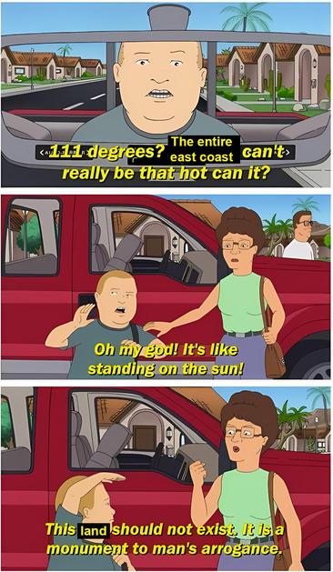 King of the Hill scene about traveling to Phoenix, Arizona, but edited to be about the US east coast. Bobby says in the first panel, "111 degrees? The entire east coast can't really be that hot, can it?" In the next panel, he gets out of the car and says "Oh my god! It's like standing on the sun!" In the last panel, his mother Peggy says, "This land should not exist. It is a monument to man's arrogance."