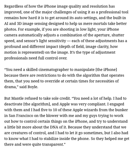 Regardless of how the iPhone image quality and resolution has improved, one of the major challenges of using it as a professional tool remains how hard it is to get around its auto settings, and the built-in AI and 3D image sensing designed to help us mere mortals take better photos. For example, if you are shooting in low light, your iPhone camera automatically adjusts a combination of the aperture, shutter speed, and sensor’s light sensitivity — each of these adjustments has a profound and different impact (depth of field, image clarity, how motion is represented) on the image. It’s the type of adjustment professionals need full control over.

“You need a skilled cinematographer to manipulate [the iPhone] because there are restrictions to do with the algorithm that operates them, that you need to override at certain times for necessities of drama,” said Boyle.

But Mantle refused to take sole credit. “You need a lot of help. I had to deactivate [the algorithm], and Apple was very compliant. I engaged with them and I had five to 10 of these Apple wizards from the bunker in San Francisco on the blower with me and my guys trying to work out how to control certain things on the iPhone, and try to understand a little bit more about the DNA of it. Because they understand that we are creatures of control, and I had to let it go sometimes, but I also had to know what I had to stabilize inside the phone.  So they helped me get there and were quite transparent.”